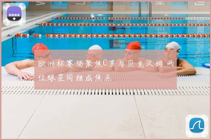 欧洲杯赛场聚焦C罗与贝克汉姆 两位球星同框成焦点