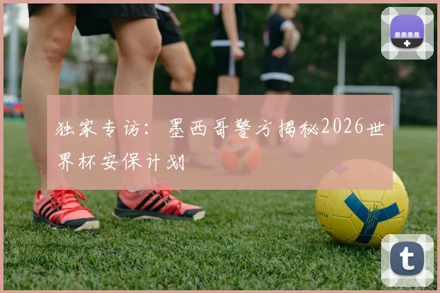 独家专访：墨西哥警方揭秘2026世界杯安保计划