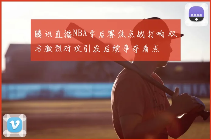 腾讯直播NBA季后赛焦点战打响 双方激烈对攻引发后续争夺看点