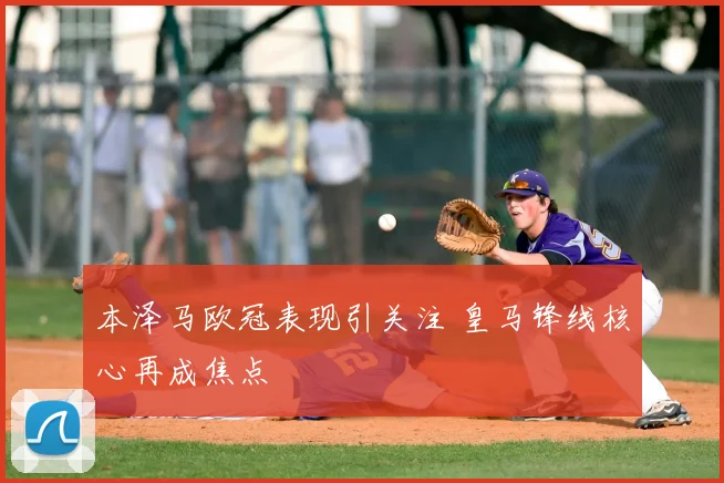本泽马欧冠表现引关注 皇马锋线核心再成焦点