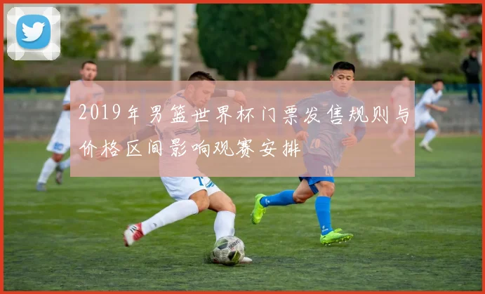 2019年男篮世界杯门票发售规则与价格区间影响观赛安排