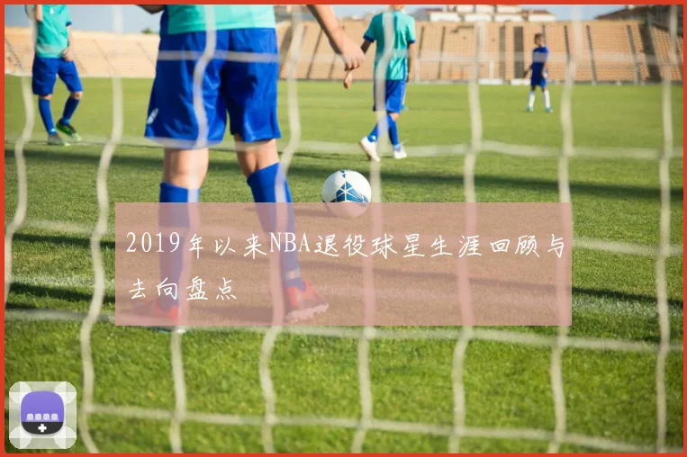 2019年以来NBA退役球星生涯回顾与去向盘点