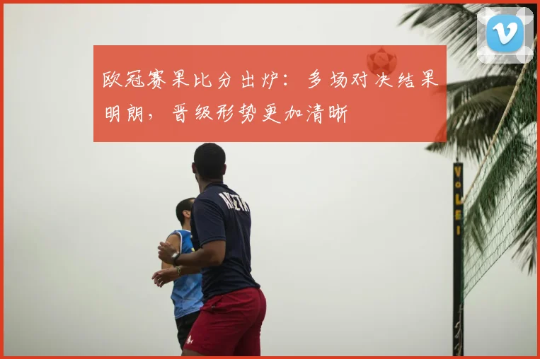 欧冠赛果比分出炉：多场对决结果明朗，晋级形势更加清晰