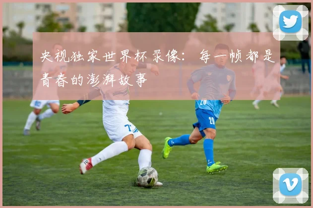 央视独家世界杯录像：每一帧都是青春的澎湃故事