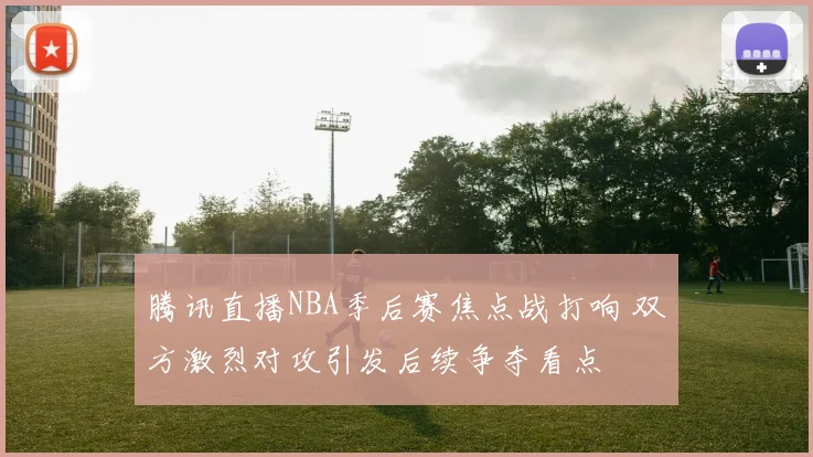 腾讯直播NBA季后赛焦点战打响 双方激烈对攻引发后续争夺看点