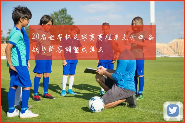 20届世界杯足球赛赛程看点升级 备战与阵容调整成焦点
