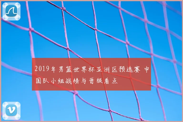 2019年男篮世界杯亚洲区预选赛 中国队小组战绩与晋级看点