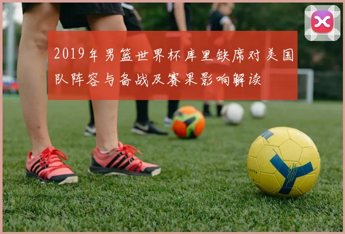 2019年男篮世界杯库里缺席对美国队阵容与备战及赛果影响解读