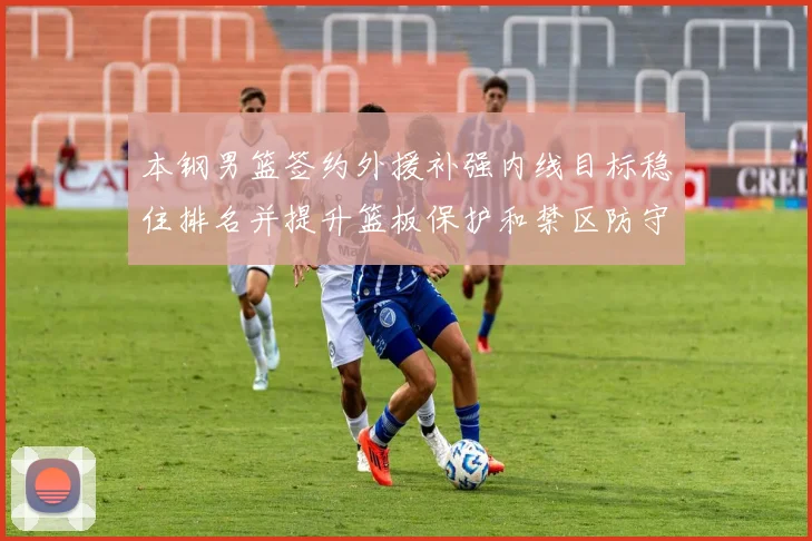 本钢男篮签约外援补强内线目标稳住排名并提升篮板保护和禁区防守