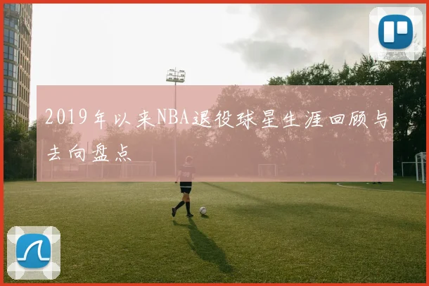 2019年以来NBA退役球星生涯回顾与去向盘点