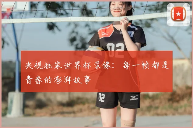 央视独家世界杯录像:每一帧都是青春的澎湃故事