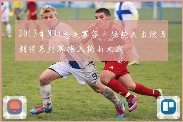 2013年NBA总决赛第六场热火击败马刺将系列赛拖入抢七大战