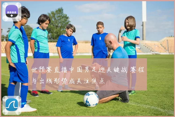 世预赛直播中国男足迎关键战 赛程与出线形势成关注焦点