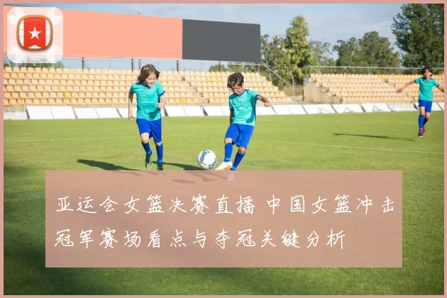 亚运会女篮决赛直播 中国女篮冲击冠军赛场看点与夺冠关键分析