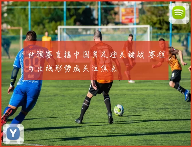 世预赛直播中国男足迎关键战 赛程与出线形势成关注焦点