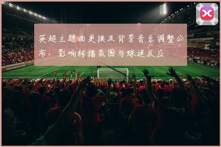 英超主题曲更换及背景音乐调整公布，影响转播氛围与球迷反应