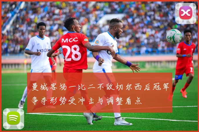 曼城客场一比二不敌切尔西后冠军争夺形势受冲击与调整看点