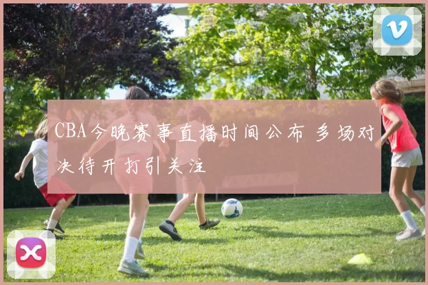 CBA今晚赛事直播时间公布 多场对决待开打引关注