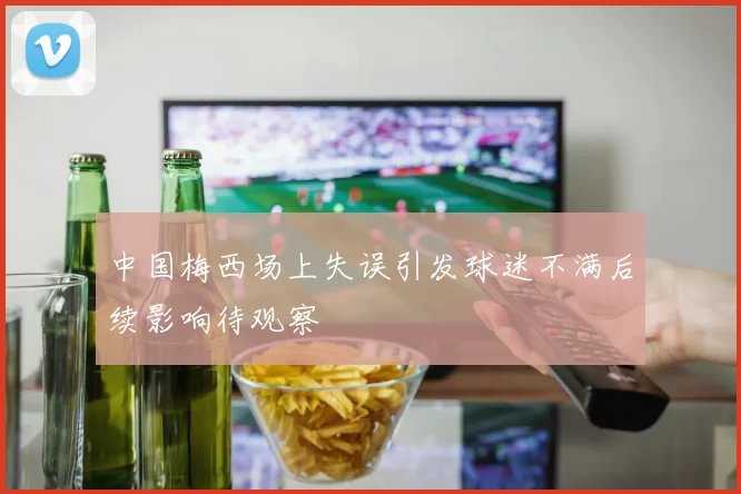 中国梅西场上失误引发球迷不满后续影响待观察