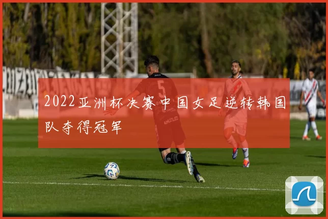 2022亚洲杯决赛中国女足逆转韩国队夺得冠军