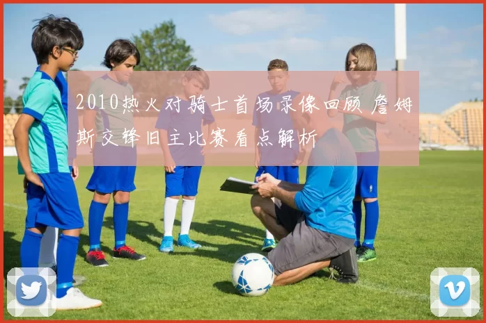 2010热火对骑士首场录像回顾 詹姆斯交锋旧主比赛看点解析