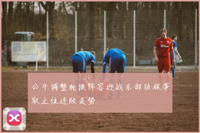 公牛调整轮换阵容迎战东部劲旅争取止住连败走势