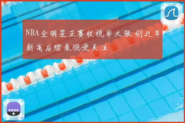NBA全明星正赛收视率大涨 创近年新高后续表现受关注