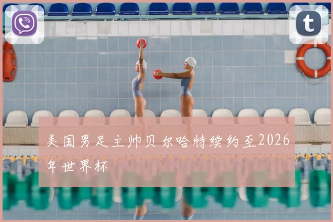 美国男足主帅贝尔哈特续约至2026年世界杯