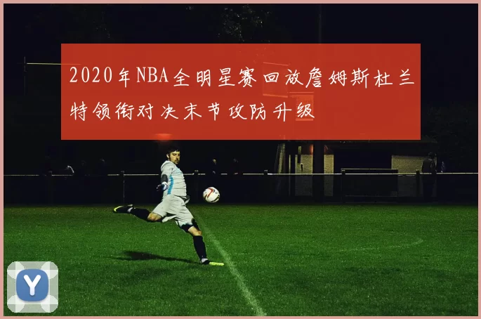 2020年NBA全明星赛回放詹姆斯杜兰特领衔对决末节攻防升级