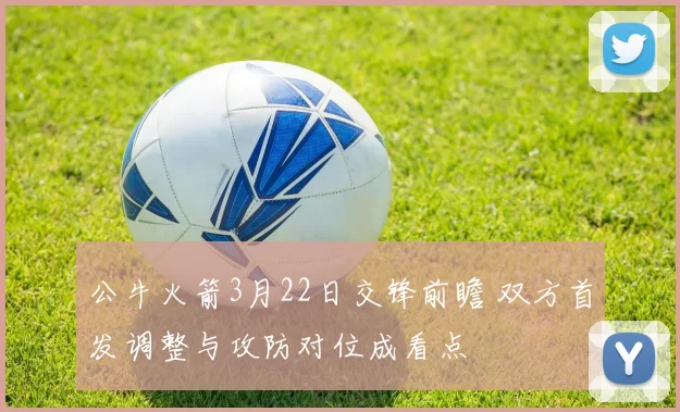 公牛火箭3月22日交锋前瞻 双方首发调整与攻防对位成看点