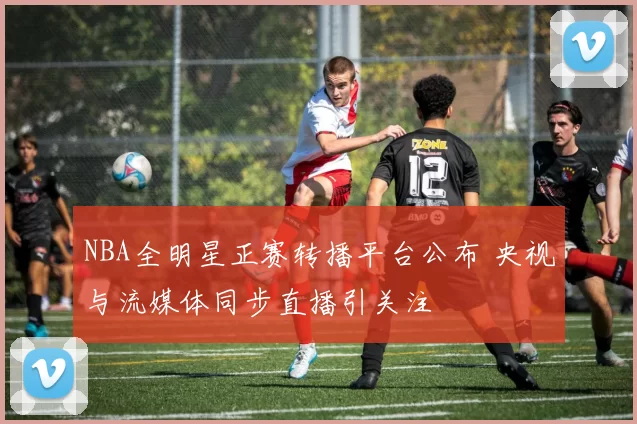 NBA全明星正赛转播平台公布 央视与流媒体同步直播引关注