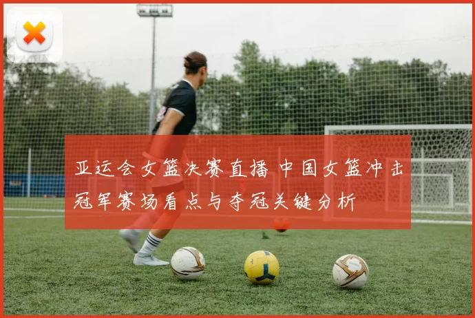 亚运会女篮决赛直播 中国女篮冲击冠军赛场看点与夺冠关键分析