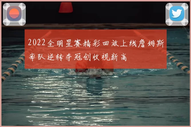 2022全明星赛精彩回放上线詹姆斯率队逆转夺冠创收视新高