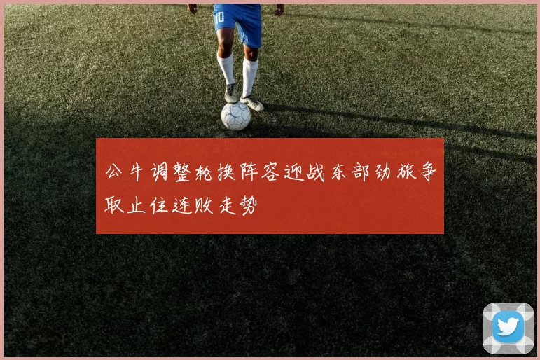 公牛调整轮换阵容迎战东部劲旅争取止住连败走势