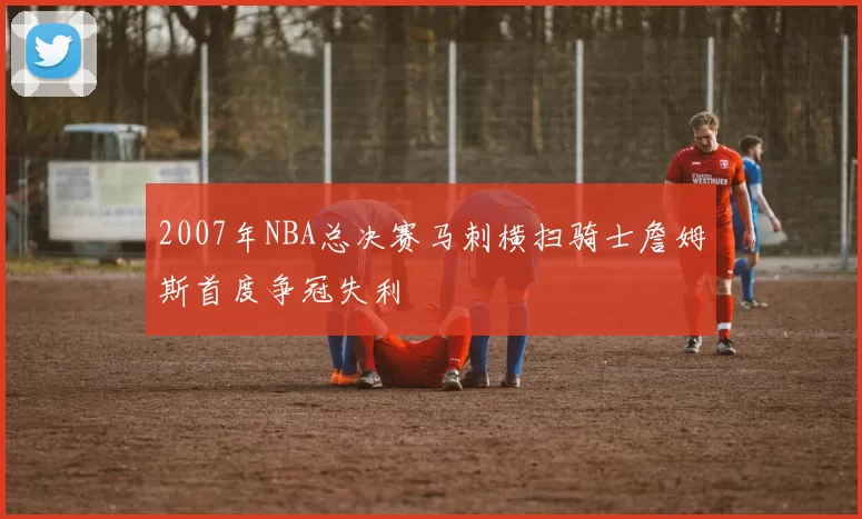 2007年NBA总决赛马刺横扫骑士詹姆斯首度争冠失利