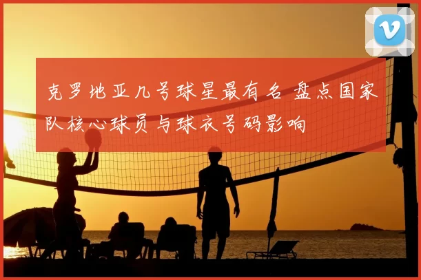 克罗地亚几号球星最有名 盘点国家队核心球员与球衣号码影响