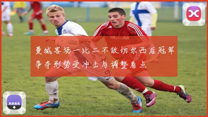 曼城客场一比二不敌切尔西后冠军争夺形势受冲击与调整看点